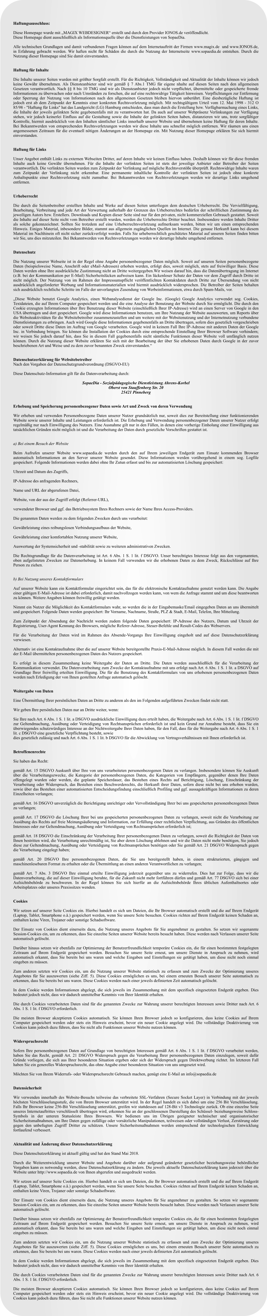 Haftungsausschluss:  Diese Homepage wurde mit �MAGIX WEBDESIGNER� erstellt und durch den Provider IONOS.de ver�ffendlicht. Diese Homepage dient ausschlie�lich als Informationsquelle �ber die Dienstleistungen von SopaeDia.   Alle technischen Grundlagen und damit verbundenen Fragen k�nnen auf dem Internetauftritt der Firmen www.magix.de  und www.IONOS.de, in Erfahrung gebracht werden. Wir haften nicht f�r Sch�den die durch die Nutzung der Internetseite www.sopaedia.de entstehen. Durch die Nutzung dieser Homepage sind Sie damit einverstanden.   Haftung f�r Inhalte  Die Inhalte unserer Seiten wurden mit gr��ter Sorgfalt erstellt. F�r die Richtigkeit, Vollst�ndigkeit und Aktualit�t der Inhalte k�nnen wir jedoch keine Gew�hr �bernehmen. Als Diensteanbieter sind wir gem�� � 7 Abs.1 TMG f�r eigene nhalte auf diesen Seiten nach den allgemeinen Gesetzen verantwortlich. Nach �� 8 bis 10 TMG sind wir als Diensteanbieter jedoch nicht verpflichtet, �bermittelte oder gespeicherte fremde Informationen zu �berwachen oder nach Umst�nden zu forschen, die auf eine rechtswidrige T�tigkeit hinweisen. Verpflichtungen zur Entfernung oder Sperrung der Nutzung von Informationen nach den allgemeinen Gesetzen bleiben hiervon unber�hrt. Eine diesbez�gliche Haftung ist jedoch erst ab dem Zeitpunkt der Kenntnis einer konkreten Rechtsverletzung m�glich. Mit rechtsg�ltigem Urteil vom 12. Mai 1998 - 312 O 85/98 - "Haftung f�r Links" hat das Landgericht (LG) Hamburg entschieden, dass man durch die Erstellung bzw. Verf�gbarmachung eines Links, die Inhalte der jeweils gelinkten Seite gegebenenfalls mit zu verantworten hat. Da auch auf unserer Webpr�senz Verlinkungen zur Verf�gung stehen, wir jedoch keinerlei Einfluss auf die Gestaltung sowie die Inhalte der gelinkten Seiten haben, distanzieren wir uns, trotz sorgf�ltiger Kontrolle, hiermit ausdr�cklich von den Inhalten s�mtlicher Links innerhalb unserer Website und �bernehmen keine Haftung f�r deren Inhalte. Bei Bekanntwerden von entsprechenden Rechtsverletzungen werden wir diese Inhalte uns schnellst m�glich entfernen. Wir r�umen uns einen angemessenen Zeitraum f�r die eventuell n�tigen �nderungen an der Homepage ein. Mit Nutzung dieser Homepage erkl�ren Sie sich hiermit einverstanden.   Haftung f�r Links  Unser Angebot enth�lt Links zu externen Webseiten Dritter, auf deren Inhalte wir keinen Einfluss haben. Deshalb k�nnen wir f�r diese fremden Inhalte auch keine Gew�hr �bernehmen. F�r die Inhalte der verlinkten Seiten ist stets der jeweilige Anbieter oder Betreiber der Seiten verantwortlich. Die verlinkten Seiten wurden zum Zeitpunkt der Verlinkung auf m�gliche Rechtsverst��e �berpr�ft. Rechtswidrige Inhalte waren zum Zeitpunkt der Verlinkung nicht erkennbar. Eine permanente inhaltliche Kontrolle der verlinkten Seiten ist jedoch ohne konkrete Anhaltspunkte einer Rechtsverletzung nicht zumutbar. Bei Bekanntwerden von Rechtsverletzungen werden wir derartige Links umgehend entfernen.    Urheberrecht  Die durch die Seitenbetreiber erstellten Inhalte und Werke auf diesen Seiten unterliegen dem deutschen Urheberrecht. Die Vervielf�ltigung, Bearbeitung, Verbreitung und jede Art der Verwertung au�erhalb der Grenzen des Urheberrechtes bed�rfen der schriftlichen Zustimmung des jeweiligen Autors bzw. Erstellers. Downloads und Kopien dieser Seite sind nur f�r den privaten, nicht kommerziellen Gebrauch gestattet. Soweit die Inhalte auf dieser Seite nicht vom Betreiber erstellt wurden, werden die Urheberrechte Dritter beachtet. Insbesondere werden Inhalte Dritter als solche gekennzeichnet. Sollten Sie trotzdem auf eine Urheberrechtsverletzung aufmerksam werden, bitten wir um einen entsprechenden Hinweis. Einiges Material, inbesondere Bilder, stammt aus allgemein zug�nglichen Quellen im Internet. Die genaue Herkunft kann bei diesem Material im Nachhinein oft nicht sicher zur�ckverfolgt werden. Falls Sie urheberrechtlich gesch�tztes Material auf unseren Seiten finden bitten wir Sie, uns dies mitzuteilen. Bei Bekanntwerden von Rechtsverletzungen werden wir derartige Inhalte umgehend entfernen.    Datenschutz  Die Nutzung unserer Webseite ist in der Regel ohne Angabe personenbezogener Daten m�glich. Soweit auf unseren Seiten personenbezogene Daten (beispielsweise Name, Anschrift oder eMail-Adressen) erhoben werden, erfolgt dies, soweit m�glich, stets auf freiwilliger Basis. Diese Daten werden ohne Ihre ausdr�ckliche Zustimmung nicht an Dritte weitergegeben.Wir weisen darauf hin, dass die Daten�bertragung im Internet (z.B. bei der Kommunikation per E-Mail) Sicherheitsl�cken aufweisen kann. Ein l�ckenloser Schutz der Daten vor dem Zugriff durch Dritte ist nicht m�glich. Der Nutzung von im Rahmen der Impressumspflicht ver�ffentlichten Kontaktdaten durch Dritte zur �bersendung von nicht ausdr�cklich angeforderter Werbung und Informationsmaterialien wird hiermit ausdr�cklich widersprochen. Die Betreiber der Seiten behalten sich ausdr�cklich rechtliche Schritte im Falle der unverlangten Zusendung von Werbeinformationen, etwa durch Spam-Mails, vor.  �Diese Website benutzt Google Analytics, einen Webanalysedienst der Google Inc. (Google) Google Analytics verwendet sog. Cookies, Textdateien, die auf Ihrem Computer gespeichert werden und die eine Analyse der Benutzung der Website durch Sie erm�glicht. Die durch den Cookie erzeugten Informationen �ber Ihre Benutzung dieser Website (einschlie�lich Ihrer IP-Adresse) wird an einen Server von Google in den USA �bertragen und dort gespeichert. Google wird diese Informationen benutzen, um Ihre Nutzung der Website auszuwerten, um Reports �ber die Websiteaktivit�ten f�r die Websitebetreiber zusammenzustellen und um weitere mit der Websitenutzung und der Internetnutzung verbundene Dienstleistungen zu erbringen. Auch wird Google diese Informationen gegebenenfalls an Dritte �bertragen, sofern dies gesetzlich vorgeschrieben oder soweit Dritte diese Daten im Auftrag von Google verarbeiten. Google wird in keinem Fall Ihre IP-Adresse mit anderen Daten der Google Inc. in Verbindung bringen. Sie k�nnen die Installation der Cookies durch eine entsprechende Einstellung Ihrer Browser Software verhindern; wir weisen Sie jedoch darauf hin, dass Sie in diesem Fall gegebenenfalls nicht s�mtliche Funktionen dieser Website voll umf�nglich nutzen k�nnen. Durch die Nutzung dieser Website erkl�ren Sie sich mit der Bearbeitung der �ber Sie erhobenen Daten durch Google in der zuvor beschriebenen Art und Weise und zu dem zuvor benannten Zweck einverstanden.�   Datenschutzerkl�rung f�r Websitebetreiber Nach den Vorgaben der Datenschutzgrundverordnung (DSGVO-EU)   Diese Datenschutz-Information gilt f�r die Datenverarbeitung durch:   SopaeDia - Sozialp�dagogische Dienstleistung Ahrens-Korbel Oberst von Stauffenberg Str. 20 25421 Pinneberg   Erhebung und Speicherung personenbezogener Daten sowie Art und Zweck von deren Verwendung  Wir erheben und verwenden Personenbezogene Daten unserer Nutzer grunds�tzlich nur, soweit dies zur Bereitstellung einer funktionierenden Website sowie unserer Inhalte und Leistungen erforderlich ist. Die Erhebung und Verwendung personenbezogener Daten unserer Nutzer erfolgt regelm��ig nur nach Einwilligung des Nutzers. Eine Ausnahme gilt nur in den F�llen, in denen eine vorherige Einholung einer Einwilligung aus tats�chlichen Gr�nden nicht m�glich ist und die Verarbeitung der Daten durch gesetzliche Vorschriften gestattet ist.   a) Bei einem Besuch der Website  Beim Aufrufen unserer Website www.sopaedia.de werden durch den auf Ihrem jeweiligen Endger�t zum Einsatz kommenden Browser automatisch Informationen an den Server unserer Website gesendet. Diese Informationen werden vor�bergehend in einem sog. Logfile gespeichert. Folgende Informationen werden dabei ohne Ihr Zutun erfasst und bis zur automatisierten L�schung gespeichert:  Uhrzeit und Datum des Zugriffs,  IP-Adresse des anfragenden Rechners,  Name und URL der abgerufenen Datei,  Website, von der aus der Zugriff erfolgt (Referrer-URL),  verwendeter Browser und ggf. das Betriebssystem Ihres Rechners sowie der Name Ihres Access-Providers.  Die genannten Daten werden zu dem folgenden Zwecken durch uns verarbeitet:  Gew�hrleistung eines reibungslosen Verbindungsaufbaus der Website,  Gew�hrleistung einer komfortablen Nutzung unserer Website,  Auswertung der Systemsicherheit und -stabilit�t sowie zu weiteren administrativen Zwecken.  Die Rechtsgrundlage f�r die Datenverarbeitung ist Art. 6 Abs. 1 S. 1 lit. f DSGVO. Unser berechtigtes Interesse folgt aus den vorgenannten, oben aufgelisteten Zwecken zur Datenerhebung. In keinem Fall verwenden wir die erhobenen Daten zu dem Zweck, R�ckschl�sse auf Ihre Person zu ziehen.   b) Bei Nutzung unseres Kontaktformulars  Auf unserer Website kann ein Kontaktformular eingerichtet sein, das f�r die elektronische Kontaktaufnahme genutzt werden kann. Die Angabe einer g�ltigen E-Mail-Adresse ist dabei erforderlich, damit nachvollzogen werden kann, von wem die Anfrage stammt und um diese beantworten zu k�nnen. Weitere Angaben k�nnen freiwillig get�tigt werden.   Nimmt ein Nutzer die M�glichkeit des Kontaktformulars wahr, so werden die in der Eingabemaske/Email eingegeben Daten an uns �bermittelt und gespeichert. Folgende Daten werden gespeichert: Ihr Vorname, Nachname, Stra�e, PLZ & Stadt, E-Mail, Telefon, Ihre Mitteilung.    Zum Zeitpunkt der Absendung der Nachricht werden zudem folgende Daten gespeichert: IP-Adresse des Nutzers, Datum und Uhrzeit der Registrierung, User-Agent Kennung des Browsers, m�gliche Referer-Adresse, Steuer-Befehle und Result-Codes des Webservers.   F�r die Verarbeitung der Daten wird im Rahmen des Absende-Vorgangs Ihre Einwilligung eingeholt und auf diese Datenschutzerkl�rung verwiesen.   Alternativ ist eine Kontaktaufnahme �ber die auf unserer Website bereitgestellte Praxis-E-Mail-Adresse m�glich. In diesem Fall werden die mit der E-Mail �bermittelten personenbezogenen Daten des Nutzers gespeichert.    Es erfolgt in diesem Zusammenhang keine Weitergabe der Daten an Dritte. Die Daten werden ausschlie�lich f�r die Verarbeitung der Kommunikation verwendet. Die Datenverarbeitung zum Zwecke der Kontaktaufnahme mit uns erfolgt nach Art. 6 Abs. 1 S. 1 lit. a DSGVO auf Grundlage Ihrer freiwillig erteilten Einwilligung. Die f�r die Benutzung des Kontaktformulars von uns erhobenen personenbezogenen Daten werden nach Erledigung der von Ihnen gestellten Anfrage automatisch gel�scht.   Weitergabe von Daten  Eine �bermittlung Ihrer pers�nlichen Daten an Dritte zu anderen als den im Folgenden aufgef�hrten Zwecken findet nicht statt.   Wir geben Ihre pers�nlichen Daten nur an Dritte weiter, wenn:  Sie Ihre nach Art. 6 Abs. 1 S. 1 lit. a DSGVO ausdr�ckliche Einwilligung dazu erteilt haben, die Weitergabe nach Art. 6 Abs. 1 S. 1 lit. f DSGVO zur Geltendmachung, Aus�bung oder Verteidigung von Rechtsanspr�chen erforderlich ist und kein Grund zur Annahme besteht, dass Sie ein �berwiegendes schutzw�rdiges Interesse an der Nichtweitergabe Ihrer Daten haben, f�r den Fall, dass f�r die Weitergabe nach Art. 6 Abs. 1 S. 1 lit. c DSGVO eine gesetzliche Verpflichtung besteht, sowie dies gesetzlich zul�ssig und nach Art. 6 Abs. 1 S. 1 lit. b DSGVO f�r die Abwicklung von Vertragsverh�ltnissen mit Ihnen erforderlich ist.   Betroffenenrechte  Sie haben das Recht:  gem�� Art. 15 DSGVO Auskunft �ber Ihre von uns verarbeiteten personenbezogenen Daten zu verlangen. Insbesondere k�nnen Sie Auskunft �ber die Verarbeitungszwecke, die Kategorie der personenbezogenen Daten, die Kategorien von Empf�ngern, gegen�ber denen Ihre Daten offengelegt wurden oder werden, die geplante Speicherdauer, das Bestehen eines Rechts auf Berichtigung, L�schung, Einschr�nkung der Verarbeitung oder Widerspruch, das Bestehen eines Beschwerderechts, die Herkunft ihrer Daten, sofern diese nicht bei uns erhoben wurden, sowie �ber das Bestehen einer automatisierten Entscheidungsfindung einschlie�lich Profiling und ggf. aussagekr�ftigen Informationen zu deren Einzelheiten verlangen;  gem�� Art. 16 DSGVO unverz�glich die Berichtigung unrichtiger oder Vervollst�ndigung Ihrer bei uns gespeicherten personenbezogenen Daten zu verlangen;  gem�� Art. 17 DSGVO die L�schung Ihrer bei uns gespeicherten personenbezogenen Daten zu verlangen, soweit nicht die Verarbeitung zur Aus�bung des Rechts auf freie Meinungs�u�erung und Information, zur Erf�llung einer rechtlichen Verpflichtung, aus Gr�nden des �ffentlichen Interesses oder zur Geltendmachung, Aus�bung oder Verteidigung von Rechtsanspr�chen erforderlich ist;  gem�� Art. 18 DSGVO die Einschr�nkung der Verarbeitung Ihrer personenbezogenen Daten zu verlangen, soweit die Richtigkeit der Daten von Ihnen bestritten wird, die Verarbeitung unrechtm��ig ist, Sie aber deren L�schung ablehnen und wir die Daten nicht mehr ben�tigen, Sie jedoch diese zur Geltendmachung, Aus�bung oder Verteidigung von Rechtsanspr�chen ben�tigen oder Sie gem�� Art. 21 DSGVO Widerspruch gegen die Verarbeitung eingelegt haben;  gem�� Art. 20 DSGVO Ihre personenbezogenen Daten, die Sie uns bereitgestellt haben, in einem strukturierten, g�ngigen und maschinenlesebaren Format zu erhalten oder die �bermittlung an einen anderen Verantwortlichen zu verlangen;  gem�� Art. 7 Abs. 3 DSGVO Ihre einmal erteilte Einwilligung jederzeit gegen�ber uns zu widerrufen. Dies hat zur Folge, dass wir die Datenverarbeitung, die auf dieser Einwilligung beruhte, f�r die Zukunft nicht mehr fortf�hren d�rfen und gem�� Art. 77 DSGVO sich bei einer Aufsichtsbeh�rde zu beschweren. In der Regel k�nnen Sie sich hierf�r an die Aufsichtsbeh�rde Ihres �blichen Aufenthaltsortes oder Arbeitsplatzes oder unseres Praxissitzes wenden.   Cookies  Wir setzen auf unserer Seite Cookies ein. Hierbei handelt es sich um Dateien, die Ihr Browser automatisch erstellt und die auf Ihrem Endger�t (Laptop, Tablet, Smartphone o.�.) gespeichert werden, wenn Sie unsere Seite besuchen. Cookies richten auf Ihrem Endger�t keinen Schaden an, enthalten keine Viren, Trojaner oder sonstige Schadsoftware.   Der Einsatz von Cookies dient einerseits dazu, die Nutzung unseres Angebots f�r Sie angenehmer zu gestalten. So setzen wir sogenannte Session-Cookies ein, um zu erkennen, dass Sie einzelne Seiten unserer Website bereits besucht haben. Diese werden nach Verlassen unserer Seite automatisch gel�scht.   Dar�ber hinaus setzen wir ebenfalls zur Optimierung der Benutzerfreundlichkeit tempor�re Cookies ein, die f�r einen bestimmten festgelegten Zeitraum auf Ihrem Endger�t gespeichert werden. Besuchen Sie unsere Seite erneut, um unsere Dienste in Anspruch zu nehmen, wird automatisch erkannt, dass Sie bereits bei uns waren und welche Eingaben und Einstellungen sie get�tigt haben, um diese nicht noch einmal eingeben zu m�ssen.   Zum anderen setzten wir Cookies ein, um die Nutzung unserer Website statistisch zu erfassen und zum Zwecke der Optimierung unseres Angebotes f�r Sie auszuwerten (siehe Ziff. 5). Diese Cookies erm�glichen es uns, bei einem erneuten Besuch unserer Seite automatisch zu erkennen, dass Sie bereits bei uns waren. Diese Cookies werden nach einer jeweils definierten Zeit automatisch gel�scht.   In dem Cookie werden Informationen abgelegt, die sich jeweils im Zusammenhang mit dem spezifisch eingesetzten Endger�t ergeben. Dies bedeutet jedoch nicht, dass wir dadurch unmittelbar Kenntnis von Ihrer Identit�t erhalten.   Die durch Cookies verarbeiteten Daten sind f�r die genannten Zwecke zur Wahrung unserer berechtigten Interessen sowie Dritter nach Art. 6 Abs. 1 S. 1 lit. f DSGVO erforderlich.   Die meisten Browser akzeptieren Cookies automatisch. Sie k�nnen Ihren Browser jedoch so konfigurieren, dass keine Cookies auf Ihrem Computer gespeichert werden oder stets ein Hinweis erscheint, bevor ein neuer Cookie angelegt wird. Die vollst�ndige Deaktivierung von Cookies kann jedoch dazu f�hren, dass Sie nicht alle Funktionen unserer Website nutzen k�nnen.   Widerspruchsrecht  Sofern Ihre personenbezogenen Daten auf Grundlage von berechtigten Interessen gem�� Art. 6 Abs. 1 S. 1 lit. f DSGVO verarbeitet werden, haben Sie das Recht, gem�� Art. 21 DSGVO Widerspruch gegen die Verarbeitung Ihrer personenbezogenen Daten einzulegen, soweit daf�r Gr�nde vorliegen, die sich aus Ihrer besonderen Situation ergeben oder sich der Widerspruch gegen Direktwerbung richtet. Im letzteren Fall haben Sie ein generelles Widerspruchsrecht, das ohne Angabe einer besonderen Situation von uns umgesetzt wird.  M�chten Sie von Ihrem Widerrufs- oder Widerspruchsrecht Gebrauch machen, gen�gt eine E-Mail an info@sopaedia.de   Datensicherheit  Wir verwenden innerhalb des Website-Besuchs teilweise das verbreitete SSL-Verfahren (Secure Socket Layer) in Verbindung mit der jeweils h�chsten Verschl�sselungsstufe, die von Ihrem Browser unterst�tzt wird. In der Regel handelt es sich dabei um eine 256 Bit Verschl�sselung. Falls Ihr Browser keine 256-Bit Verschl�sselung unterst�tzt, greifen wir stattdessen auf 128-Bit v3 Technologie zur�ck. Ob eine einzelne Seite unseres Internetauftrittes verschl�sselt �bertragen wird, erkennen Sie an der geschlossenen Darstellung des Sch�ssel- beziehungsweise Schloss-Symbols in der unteren Statusleiste Ihres Browsers. Wir bedienen uns im �brigen geeigneter technischer und organisatorischer Sicherheitsma�nahmen, um Ihre Daten gegen zuf�llige oder vors�tzliche Manipulationen, teilweisen oder vollst�ndigen Verlust, Zerst�rung oder gegen den unbefugten Zugriff Dritter zu sch�tzen. Unsere Sicherheitsma�nahmen werden entsprechend der technologischen Entwicklung fortlaufend verbessert.   Aktualit�t und �nderung dieser Datenschutzerkl�rung  Diese Datenschutzerkl�rung ist aktuell g�ltig und hat den Stand Mai 2018.   Durch die Weiterentwicklung unserer Website und Angebote dar�ber oder aufgrund ge�nderter gesetzlicher beziehungsweise beh�rdlicher Vorgaben kann es notwendig werden, diese Datenschutzerkl�rung zu �ndern. Die jeweils aktuelle Datenschutzerkl�rung kann jederzeit �ber die Website unter http://www.sopaedia.de von Ihnen abgerufen und ausgedruckt werden.  Wir setzen auf unserer Seite Cookies ein. Hierbei handelt es sich um Dateien, die Ihr Browser automatisch erstellt und die auf Ihrem Endger�t (Laptop, Tablet, Smartphone o.�.) gespeichert werden, wenn Sie unsere Seite besuchen. Cookies richten auf Ihrem Endger�t keinen Schaden an, enthalten keine Viren, Trojaner oder sonstige Schadsoftware.   Der Einsatz von Cookies dient einerseits dazu, die Nutzung unseres Angebots f�r Sie angenehmer zu gestalten. So setzen wir sogenannte Session-Cookies ein, um zu erkennen, dass Sie einzelne Seiten unserer Website bereits besucht haben. Diese werden nach Verlassen unserer Seite automatisch gel�scht.   Dar�ber hinaus setzen wir ebenfalls zur Optimierung der Benutzerfreundlichkeit tempor�re Cookies ein, die f�r einen bestimmten festgelegten Zeitraum auf Ihrem Endger�t gespeichert werden. Besuchen Sie unsere Seite erneut, um unsere Dienste in Anspruch zu nehmen, wird automatisch erkannt, dass Sie bereits bei uns waren und welche Eingaben und Einstellungen sie get�tigt haben, um diese nicht noch einmal eingeben zu m�ssen.   Zum anderen setzten wir Cookies ein, um die Nutzung unserer Website statistisch zu erfassen und zum Zwecke der Optimierung unseres Angebotes f�r Sie auszuwerten (siehe Ziff. 5). Diese Cookies erm�glichen es uns, bei einem erneuten Besuch unserer Seite automatisch zu erkennen, dass Sie bereits bei uns waren. Diese Cookies werden nach einer jeweils definierten Zeit automatisch gel�scht.   In dem Cookie werden Informationen abgelegt, die sich jeweils im Zusammenhang mit dem spezifisch eingesetzten Endger�t ergeben. Dies bedeutet jedoch nicht, dass wir dadurch unmittelbar Kenntnis von Ihrer Identit�t erhalten.   Die durch Cookies verarbeiteten Daten sind f�r die genannten Zwecke zur Wahrung unserer berechtigten Interessen sowie Dritter nach Art. 6 Abs. 1 S. 1 lit. f DSGVO erforderlich.   Die meisten Browser akzeptieren Cookies automatisch. Sie k�nnen Ihren Browser jedoch so konfigurieren, dass keine Cookies auf Ihrem Computer gespeichert werden oder stets ein Hinweis erscheint, bevor ein neuer Cookie angelegt wird. Die vollst�ndige Deaktivierung von Cookies kann jedoch dazu f�hren, dass Sie nicht alle Funktionen unserer Website nutzen k�nnen.