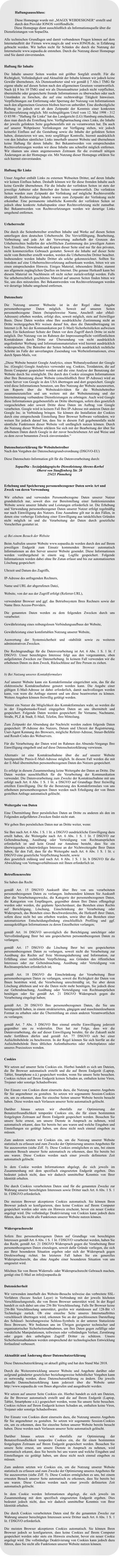 Haftungsausschluss:  Diese Homepage wurde mit �MAGIX WEBDESIGNER� erstellt und durch den Provider IONOS ver�ffendlicht. Diese Homepage dient ausschlie�lich als Informationsquelle �ber die Dienstleistungen von SopaeDia.   Alle technischen Grundlagen und damit verbundenen Fragen k�nnen auf dem Internetauftritt der Firmen www.magix.de und www.IONOS.de, in Erfahrung gebracht werden. Wir haften nicht f�r Sch�den die durch die Nutzung der Internetseite www.sopaedia.de entstehen. Durch die Nutzung dieser Homepage sind Sie damit einverstanden.   Haftung f�r Inhalte  Die Inhalte unserer Seiten wurden mit gr��ter Sorgfalt erstellt. F�r die Richtigkeit, Vollst�ndigkeit und Aktualit�t der Inhalte k�nnen wir jedoch keine Gew�hr �bernehmen. Als Diensteanbieter sind wir gem�� � 7 Abs.1 TMG f�r eigene nhalte auf diesen Seiten nach den allgemeinen Gesetzen verantwortlich. Nach �� 8 bis 10 TMG sind wir als Diensteanbieter jedoch nicht verpflichtet, �bermittelte oder gespeicherte fremde Informationen zu �berwachen oder nach Umst�nden zu forschen, die auf eine rechtswidrige T�tigkeit hinweisen. Verpflichtungen zur Entfernung oder Sperrung der Nutzung von Informationen nach den allgemeinen Gesetzen bleiben hiervon unber�hrt. Eine diesbez�gliche Haftung ist jedoch erst ab dem Zeitpunkt der Kenntnis einer konkreten Rechtsverletzung m�glich. Mit rechtsg�ltigem Urteil vom 12. Mai 1998 - 312 O 85/98 - "Haftung f�r Links" hat das Landgericht (LG) Hamburg entschieden, dass man durch die Erstellung bzw. Verf�gbarmachung eines Links, die Inhalte der jeweils gelinkten Seite gegebenenfalls mit zu verantworten hat. Da auch auf unserer Webpr�senz Verlinkungen zur Verf�gung stehen, wir jedoch keinerlei Einfluss auf die Gestaltung sowie die Inhalte der gelinkten Seiten haben, distanzieren wir uns, trotz sorgf�ltiger Kontrolle, hiermit ausdr�cklich von den Inhalten s�mtlicher Links innerhalb unserer Website und �bernehmen keine Haftung f�r deren Inhalte. Bei Bekanntwerden von entsprechenden Rechtsverletzungen werden wir diese Inhalte uns schnellst m�glich entfernen. Wir r�umen uns einen angemessenen Zeitraum f�r die eventuell n�tigen �nderungen an der Homepage ein. Mit Nutzung dieser Homepage erkl�ren Sie sich hiermit einverstanden.   Haftung f�r Links  Unser Angebot enth�lt Links zu externen Webseiten Dritter, auf deren Inhalte wir keinen Einfluss haben. Deshalb k�nnen wir f�r diese fremden Inhalte auch keine Gew�hr �bernehmen. F�r die Inhalte der verlinkten Seiten ist stets der jeweilige Anbieter oder Betreiber der Seiten verantwortlich. Die verlinkten Seiten wurden zum Zeitpunkt der Verlinkung auf m�gliche Rechtsverst��e �berpr�ft. Rechtswidrige Inhalte waren zum Zeitpunkt der Verlinkung nicht erkennbar. Eine permanente inhaltliche Kontrolle der verlinkten Seiten ist jedoch ohne konkrete Anhaltspunkte einer Rechtsverletzung nicht zumutbar. Bei Bekanntwerden von Rechtsverletzungen werden wir derartige Links umgehend entfernen.    Urheberrecht  Die durch die Seitenbetreiber erstellten Inhalte und Werke auf diesen Seiten unterliegen dem deutschen Urheberrecht. Die Vervielf�ltigung, Bearbeitung, Verbreitung und jede Art der Verwertung au�erhalb der Grenzen des Urheberrechtes bed�rfen der schriftlichen Zustimmung des jeweiligen Autors bzw. Erstellers. Downloads und Kopien dieser Seite sind nur f�r den privaten, nicht kommerziellen Gebrauch gestattet. Soweit die Inhalte auf dieser Seite nicht vom Betreiber erstellt wurden, werden die Urheberrechte Dritter beachtet. Insbesondere werden Inhalte Dritter als solche gekennzeichnet. Sollten Sie trotzdem auf eine Urheberrechtsverletzung aufmerksam werden, bitten wir um einen entsprechenden Hinweis. Einiges Material, inbesondere Bilder, stammt aus allgemein zug�nglichen Quellen im Internet. Die genaue Herkunft kann bei diesem Material im Nachhinein oft nicht sicher zur�ckverfolgt werden. Falls Sie urheberrechtlich gesch�tztes Material auf unseren Seiten finden bitten wir Sie, uns dies mitzuteilen. Bei Bekanntwerden von Rechtsverletzungen werden wir derartige Inhalte umgehend entfernen.    Datenschutz  Die Nutzung unserer Webseite ist in der Regel ohne Angabe personenbezogener Daten m�glich. Soweit auf unseren Seiten personenbezogene Daten (beispielsweise Name, Anschrift oder eMail-Adressen) erhoben werden, erfolgt dies, soweit m�glich, stets auf freiwilliger Basis. Diese Daten werden ohne Ihre ausdr�ckliche Zustimmung nicht an Dritte weitergegeben.Wir weisen darauf hin, dass die Daten�bertragung im Internet (z.B. bei der Kommunikation per E-Mail) Sicherheitsl�cken aufweisen kann. Ein l�ckenloser Schutz der Daten vor dem Zugriff durch Dritte ist nicht m�glich. Der Nutzung von im Rahmen der Impressumspflicht ver�ffentlichten Kontaktdaten durch Dritte zur �bersendung von nicht ausdr�cklich angeforderter Werbung und Informationsmaterialien wird hiermit ausdr�cklich widersprochen. Die Betreiber der Seiten behalten sich ausdr�cklich rechtliche Schritte im Falle der unverlangten Zusendung von Werbeinformationen, etwa durch Spam-Mails, vor.  �Diese Website benutzt Google Analytics, einen Webanalysedienst der Google Inc. (Google) Google Analytics verwendet sog. Cookies, Textdateien, die auf Ihrem Computer gespeichert werden und die eine Analyse der Benutzung der Website durch Sie erm�glicht. Die durch den Cookie erzeugten Informationen �ber Ihre Benutzung dieser Website (einschlie�lich Ihrer IP-Adresse) wird an einen Server von Google in den USA �bertragen und dort gespeichert. Google wird diese Informationen benutzen, um Ihre Nutzung der Website auszuwerten, um Reports �ber die Websiteaktivit�ten f�r die Websitebetreiber zusammenzustellen und um weitere mit der Websitenutzung und der Internetnutzung verbundene Dienstleistungen zu erbringen. Auch wird Google diese Informationen gegebenenfalls an Dritte �bertragen, sofern dies gesetzlich vorgeschrieben oder soweit Dritte diese Daten im Auftrag von Google verarbeiten. Google wird in keinem Fall Ihre IP-Adresse mit anderen Daten der Google Inc. in Verbindung bringen. Sie k�nnen die Installation der Cookies durch eine entsprechende Einstellung Ihrer Browser Software verhindern; wir weisen Sie jedoch darauf hin, dass Sie in diesem Fall gegebenenfalls nicht s�mtliche Funktionen dieser Website voll umf�nglich nutzen k�nnen. Durch die Nutzung dieser Website erkl�ren Sie sich mit der Bearbeitung der �ber Sie erhobenen Daten durch Google in der zuvor beschriebenen Art und Weise und zu dem zuvor benannten Zweck einverstanden.�   Datenschutzerkl�rung f�r Websitebetreiber Nach den Vorgaben der Datenschutzgrundverordnung (DSGVO-EU)   Diese Datenschutz-Information gilt f�r die Datenverarbeitung durch:   SopaeDia - Sozialp�dagogische Dienstleistung Ahrens-Korbel Oberst von Stauffenberg Str. 20 25421 Pinneberg   Erhebung und Speicherung personenbezogener Daten sowie Art und Zweck von deren Verwendung  Wir erheben und verwenden Personenbezogene Daten unserer Nutzer grunds�tzlich nur, soweit dies zur Bereitstellung einer funktionierenden Website sowie unserer Inhalte und Leistungen erforderlich ist. Die Erhebung und Verwendung personenbezogener Daten unserer Nutzer erfolgt regelm��ig nur nach Einwilligung des Nutzers. Eine Ausnahme gilt nur in den F�llen, in denen eine vorherige Einholung einer Einwilligung aus tats�chlichen Gr�nden nicht m�glich ist und die Verarbeitung der Daten durch gesetzliche Vorschriften gestattet ist.   a) Bei einem Besuch der Website  Beim Aufrufen unserer Website www.sopaedia.de werden durch den auf Ihrem jeweiligen Endger�t zum Einsatz kommenden Browser automatisch Informationen an den Server unserer Website gesendet. Diese Informationen werden vor�bergehend in einem sog. Logfile gespeichert. Folgende Informationen werden dabei ohne Ihr Zutun erfasst und bis zur automatisierten L�schung gespeichert:  Uhrzeit und Datum des Zugriffs,  IP-Adresse des anfragenden Rechners,  Name und URL der abgerufenen Datei,  Website, von der aus der Zugriff erfolgt (Referrer-URL),  verwendeter Browser und ggf. das Betriebssystem Ihres Rechners sowie der Name Ihres Access-Providers.  Die genannten Daten werden zu dem folgenden Zwecken durch uns verarbeitet:  Gew�hrleistung eines reibungslosen Verbindungsaufbaus der Website,  Gew�hrleistung einer komfortablen Nutzung unserer Website,  Auswertung der Systemsicherheit und -stabilit�t sowie zu weiteren administrativen Zwecken.  Die Rechtsgrundlage f�r die Datenverarbeitung ist Art. 6 Abs. 1 S. 1 lit. f DSGVO. Unser berechtigtes Interesse folgt aus den vorgenannten, oben aufgelisteten Zwecken zur Datenerhebung. In keinem Fall verwenden wir die erhobenen Daten zu dem Zweck, R�ckschl�sse auf Ihre Person zu ziehen.   b) Bei Nutzung unseres Kontaktformulars  Auf unserer Website kann ein Kontaktformular eingerichtet sein, das f�r die elektronische Kontaktaufnahme genutzt werden kann. Die Angabe einer g�ltigen E-Mail-Adresse ist dabei erforderlich, damit nachvollzogen werden kann, von wem die Anfrage stammt und um diese beantworten zu k�nnen. Weitere Angaben k�nnen freiwillig get�tigt werden.   Nimmt ein Nutzer die M�glichkeit des Kontaktformulars wahr, so werden die in der Eingabemaske/Email eingegeben Daten an uns �bermittelt und gespeichert. Folgende Daten werden gespeichert: Ihr Vorname, Nachname, Stra�e, PLZ & Stadt, E-Mail, Telefon, Ihre Mitteilung.    Zum Zeitpunkt der Absendung der Nachricht werden zudem folgende Daten gespeichert: IP-Adresse des Nutzers, Datum und Uhrzeit der Registrierung, User-Agent Kennung des Browsers, m�gliche Referer-Adresse, Steuer-Befehle und Result-Codes des Webservers.   F�r die Verarbeitung der Daten wird im Rahmen des Absende-Vorgangs Ihre Einwilligung eingeholt und auf diese Datenschutzerkl�rung verwiesen.   Alternativ ist eine Kontaktaufnahme �ber die auf unserer Website bereitgestellte Praxis-E-Mail-Adresse m�glich. In diesem Fall werden die mit der E-Mail �bermittelten personenbezogenen Daten des Nutzers gespeichert.    Es erfolgt in diesem Zusammenhang keine Weitergabe der Daten an Dritte. Die Daten werden ausschlie�lich f�r die Verarbeitung der Kommunikation verwendet. Die Datenverarbeitung zum Zwecke der Kontaktaufnahme mit uns erfolgt nach Art. 6 Abs. 1 S. 1 lit. a DSGVO auf Grundlage Ihrer freiwillig erteilten Einwilligung. Die f�r die Benutzung des Kontaktformulars von uns erhobenen personenbezogenen Daten werden nach Erledigung der von Ihnen gestellten Anfrage automatisch gel�scht.   Weitergabe von Daten  Eine �bermittlung Ihrer pers�nlichen Daten an Dritte zu anderen als den im Folgenden aufgef�hrten Zwecken findet nicht statt.   Wir geben Ihre pers�nlichen Daten nur an Dritte weiter, wenn:  Sie Ihre nach Art. 6 Abs. 1 S. 1 lit. a DSGVO ausdr�ckliche Einwilligung dazu erteilt haben, die Weitergabe nach Art. 6 Abs. 1 S. 1 lit. f DSGVO zur Geltendmachung, Aus�bung oder Verteidigung von Rechtsanspr�chen erforderlich ist und kein Grund zur Annahme besteht, dass Sie ein �berwiegendes schutzw�rdiges Interesse an der Nichtweitergabe Ihrer Daten haben, f�r den Fall, dass f�r die Weitergabe nach Art. 6 Abs. 1 S. 1 lit. c DSGVO eine gesetzliche Verpflichtung besteht, sowie dies gesetzlich zul�ssig und nach Art. 6 Abs. 1 S. 1 lit. b DSGVO f�r die Abwicklung von Vertragsverh�ltnissen mit Ihnen erforderlich ist.   Betroffenenrechte  Sie haben das Recht:  gem�� Art. 15 DSGVO Auskunft �ber Ihre von uns verarbeiteten personenbezogenen Daten zu verlangen. Insbesondere k�nnen Sie Auskunft �ber die Verarbeitungszwecke, die Kategorie der personenbezogenen Daten, die Kategorien von Empf�ngern, gegen�ber denen Ihre Daten offengelegt wurden oder werden, die geplante Speicherdauer, das Bestehen eines Rechts auf Berichtigung, L�schung, Einschr�nkung der Verarbeitung oder Widerspruch, das Bestehen eines Beschwerderechts, die Herkunft ihrer Daten, sofern diese nicht bei uns erhoben wurden, sowie �ber das Bestehen einer automatisierten Entscheidungsfindung einschlie�lich Profiling und ggf. aussagekr�ftigen Informationen zu deren Einzelheiten verlangen;  gem�� Art. 16 DSGVO unverz�glich die Berichtigung unrichtiger oder Vervollst�ndigung Ihrer bei uns gespeicherten personenbezogenen Daten zu verlangen;  gem�� Art. 17 DSGVO die L�schung Ihrer bei uns gespeicherten personenbezogenen Daten zu verlangen, soweit nicht die Verarbeitung zur Aus�bung des Rechts auf freie Meinungs�u�erung und Information, zur Erf�llung einer rechtlichen Verpflichtung, aus Gr�nden des �ffentlichen Interesses oder zur Geltendmachung, Aus�bung oder Verteidigung von Rechtsanspr�chen erforderlich ist;  gem�� Art. 18 DSGVO die Einschr�nkung der Verarbeitung Ihrer personenbezogenen Daten zu verlangen, soweit die Richtigkeit der Daten von Ihnen bestritten wird, die Verarbeitung unrechtm��ig ist, Sie aber deren L�schung ablehnen und wir die Daten nicht mehr ben�tigen, Sie jedoch diese zur Geltendmachung, Aus�bung oder Verteidigung von Rechtsanspr�chen ben�tigen oder Sie gem�� Art. 21 DSGVO Widerspruch gegen die Verarbeitung eingelegt haben;  gem�� Art. 20 DSGVO Ihre personenbezogenen Daten, die Sie uns bereitgestellt haben, in einem strukturierten, g�ngigen und maschinenlesebaren Format zu erhalten oder die �bermittlung an einen anderen Verantwortlichen zu verlangen;  gem�� Art. 7 Abs. 3 DSGVO Ihre einmal erteilte Einwilligung jederzeit gegen�ber uns zu widerrufen. Dies hat zur Folge, dass wir die Datenverarbeitung, die auf dieser Einwilligung beruhte, f�r die Zukunft nicht mehr fortf�hren d�rfen und gem�� Art. 77 DSGVO sich bei einer Aufsichtsbeh�rde zu beschweren. In der Regel k�nnen Sie sich hierf�r an die Aufsichtsbeh�rde Ihres �blichen Aufenthaltsortes oder Arbeitsplatzes oder unseres Praxissitzes wenden.   Cookies  Wir setzen auf unserer Seite Cookies ein. Hierbei handelt es sich um Dateien, die Ihr Browser automatisch erstellt und die auf Ihrem Endger�t (Laptop, Tablet, Smartphone o.�.) gespeichert werden, wenn Sie unsere Seite besuchen. Cookies richten auf Ihrem Endger�t keinen Schaden an, enthalten keine Viren, Trojaner oder sonstige Schadsoftware.   Der Einsatz von Cookies dient einerseits dazu, die Nutzung unseres Angebots f�r Sie angenehmer zu gestalten. So setzen wir sogenannte Session-Cookies ein, um zu erkennen, dass Sie einzelne Seiten unserer Website bereits besucht haben. Diese werden nach Verlassen unserer Seite automatisch gel�scht.   Dar�ber hinaus setzen wir ebenfalls zur Optimierung der Benutzerfreundlichkeit tempor�re Cookies ein, die f�r einen bestimmten festgelegten Zeitraum auf Ihrem Endger�t gespeichert werden. Besuchen Sie unsere Seite erneut, um unsere Dienste in Anspruch zu nehmen, wird automatisch erkannt, dass Sie bereits bei uns waren und welche Eingaben und Einstellungen sie get�tigt haben, um diese nicht noch einmal eingeben zu m�ssen.   Zum anderen setzten wir Cookies ein, um die Nutzung unserer Website statistisch zu erfassen und zum Zwecke der Optimierung unseres Angebotes f�r Sie auszuwerten (siehe Ziff. 5). Diese Cookies erm�glichen es uns, bei einem erneuten Besuch unserer Seite automatisch zu erkennen, dass Sie bereits bei uns waren. Diese Cookies werden nach einer jeweils definierten Zeit automatisch gel�scht.   In dem Cookie werden Informationen abgelegt, die sich jeweils im Zusammenhang mit dem spezifisch eingesetzten Endger�t ergeben. Dies bedeutet jedoch nicht, dass wir dadurch unmittelbar Kenntnis von Ihrer Identit�t erhalten.   Die durch Cookies verarbeiteten Daten sind f�r die genannten Zwecke zur Wahrung unserer berechtigten Interessen sowie Dritter nach Art. 6 Abs. 1 S. 1 lit. f DSGVO erforderlich.   Die meisten Browser akzeptieren Cookies automatisch. Sie k�nnen Ihren Browser jedoch so konfigurieren, dass keine Cookies auf Ihrem Computer gespeichert werden oder stets ein Hinweis erscheint, bevor ein neuer Cookie angelegt wird. Die vollst�ndige Deaktivierung von Cookies kann jedoch dazu f�hren, dass Sie nicht alle Funktionen unserer Website nutzen k�nnen.   Widerspruchsrecht  Sofern Ihre personenbezogenen Daten auf Grundlage von berechtigten Interessen gem�� Art. 6 Abs. 1 S. 1 lit. f DSGVO verarbeitet werden, haben Sie das Recht, gem�� Art. 21 DSGVO Widerspruch gegen die Verarbeitung Ihrer personenbezogenen Daten einzulegen, soweit daf�r Gr�nde vorliegen, die sich aus Ihrer besonderen Situation ergeben oder sich der Widerspruch gegen Direktwerbung richtet. Im letzteren Fall haben Sie ein generelles Widerspruchsrecht, das ohne Angabe einer besonderen Situation von uns umgesetzt wird.  M�chten Sie von Ihrem Widerrufs- oder Widerspruchsrecht Gebrauch machen, gen�gt eine E-Mail an info@sopaedia.de   Datensicherheit  Wir verwenden innerhalb des Website-Besuchs teilweise das verbreitete SSL-Verfahren (Secure Socket Layer) in Verbindung mit der jeweils h�chsten Verschl�sselungsstufe, die von Ihrem Browser unterst�tzt wird. In der Regel handelt es sich dabei um eine 256 Bit Verschl�sselung. Falls Ihr Browser keine 256-Bit Verschl�sselung unterst�tzt, greifen wir stattdessen auf 128-Bit v3 Technologie zur�ck. Ob eine einzelne Seite unseres Internetauftrittes verschl�sselt �bertragen wird, erkennen Sie an der geschlossenen Darstellung des Sch�ssel- beziehungsweise Schloss-Symbols in der unteren Statusleiste Ihres Browsers. Wir bedienen uns im �brigen geeigneter technischer und organisatorischer Sicherheitsma�nahmen, um Ihre Daten gegen zuf�llige oder vors�tzliche Manipulationen, teilweisen oder vollst�ndigen Verlust, Zerst�rung oder gegen den unbefugten Zugriff Dritter zu sch�tzen. Unsere Sicherheitsma�nahmen werden entsprechend der technologischen Entwicklung fortlaufend verbessert.   Aktualit�t und �nderung dieser Datenschutzerkl�rung  Diese Datenschutzerkl�rung ist aktuell g�ltig und hat den Stand Mai 2018.   Durch die Weiterentwicklung unserer Website und Angebote dar�ber oder aufgrund ge�nderter gesetzlicher beziehungsweise beh�rdlicher Vorgaben kann es notwendig werden, diese Datenschutzerkl�rung zu �ndern. Die jeweils aktuelle Datenschutzerkl�rung kann jederzeit �ber die Website unter http://www.sopaedia.de von Ihnen abgerufen und ausgedruckt werden.  Wir setzen auf unserer Seite Cookies ein. Hierbei handelt es sich um Dateien, die Ihr Browser automatisch erstellt und die auf Ihrem Endger�t (Laptop, Tablet, Smartphone o.�.) gespeichert werden, wenn Sie unsere Seite besuchen. Cookies richten auf Ihrem Endger�t keinen Schaden an, enthalten keine Viren, Trojaner oder sonstige Schadsoftware.   Der Einsatz von Cookies dient einerseits dazu, die Nutzung unseres Angebots f�r Sie angenehmer zu gestalten. So setzen wir sogenannte Session-Cookies ein, um zu erkennen, dass Sie einzelne Seiten unserer Website bereits besucht haben. Diese werden nach Verlassen unserer Seite automatisch gel�scht.   Dar�ber hinaus setzen wir ebenfalls zur Optimierung der Benutzerfreundlichkeit tempor�re Cookies ein, die f�r einen bestimmten festgelegten Zeitraum auf Ihrem Endger�t gespeichert werden. Besuchen Sie unsere Seite erneut, um unsere Dienste in Anspruch zu nehmen, wird automatisch erkannt, dass Sie bereits bei uns waren und welche Eingaben und Einstellungen sie get�tigt haben, um diese nicht noch einmal eingeben zu m�ssen.   Zum anderen setzten wir Cookies ein, um die Nutzung unserer Website statistisch zu erfassen und zum Zwecke der Optimierung unseres Angebotes f�r Sie auszuwerten (siehe Ziff. 5). Diese Cookies erm�glichen es uns, bei einem erneuten Besuch unserer Seite automatisch zu erkennen, dass Sie bereits bei uns waren. Diese Cookies werden nach einer jeweils definierten Zeit automatisch gel�scht.   In dem Cookie werden Informationen abgelegt, die sich jeweils im Zusammenhang mit dem spezifisch eingesetzten Endger�t ergeben. Dies bedeutet jedoch nicht, dass wir dadurch unmittelbar Kenntnis von Ihrer Identit�t erhalten.   Die durch Cookies verarbeiteten Daten sind f�r die genannten Zwecke zur Wahrung unserer berechtigten Interessen sowie Dritter nach Art. 6 Abs. 1 S. 1 lit. f DSGVO erforderlich.   Die meisten Browser akzeptieren Cookies automatisch. Sie k�nnen Ihren Browser jedoch so konfigurieren, dass keine Cookies auf Ihrem Computer gespeichert werden oder stets ein Hinweis erscheint, bevor ein neuer Cookie angelegt wird. Die vollst�ndige Deaktivierung von Cookies kann jedoch dazu f�hren, dass Sie nicht alle Funktionen unserer Website nutzen k�nnen.